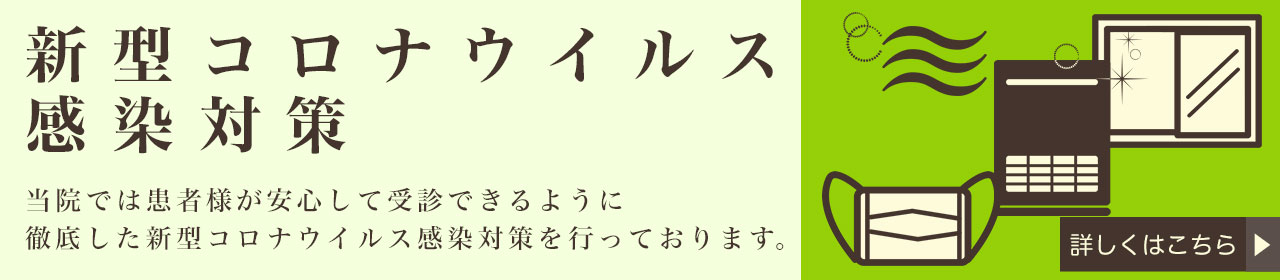 新型コロナウィルス感染対策 当院では患者様が安心して受診できるように徹底した新型コロナウィルス感染対策を行っております。